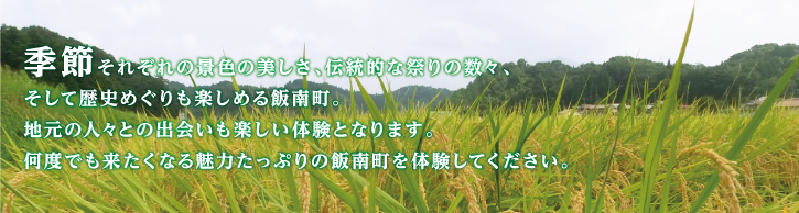 季節それぞれの景色の美しさ、伝統的な祭りの数々、そして歴史めぐりも楽しめる飯南町。地元の人々との出会いも楽しい体験となります。何度でも来たくなる魅力たっぷりの飯南町を体験してください。