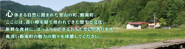 心休まる自然に囲まれた里山の町、飯南町。ここには、長い時を経て培われてきた歴史と文化、新鮮な食材に、ほっこりとできるおもてなしがあります。奥深い飯南町の魅力の数々を体感してください。